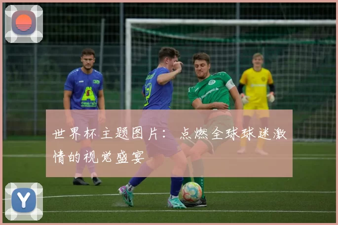 世界杯主题图片:点燃全球球迷激情的视觉盛宴