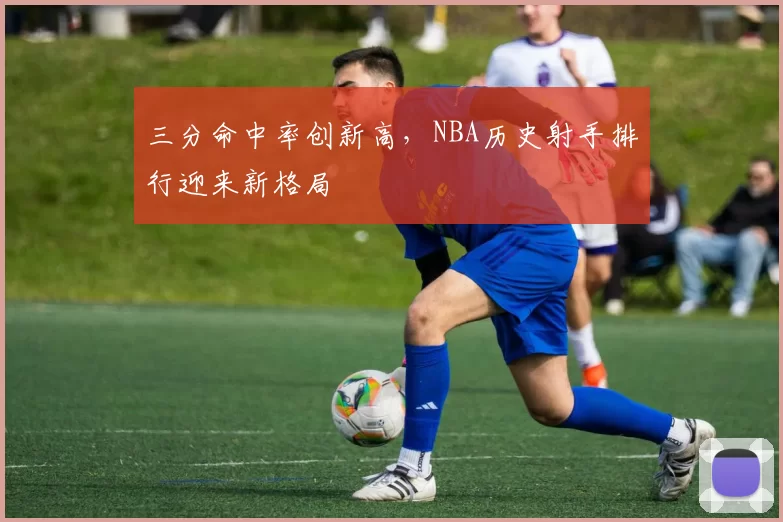 三分命中率创新高，NBA历史射手排行迎来新格局