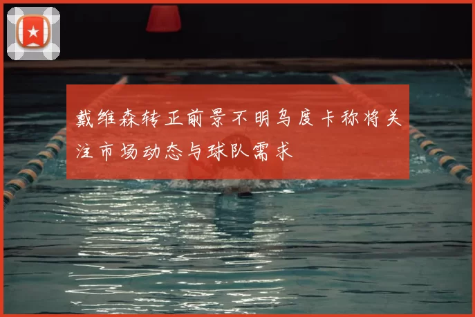 戴维森转正前景不明乌度卡称将关注市场动态与球队需求