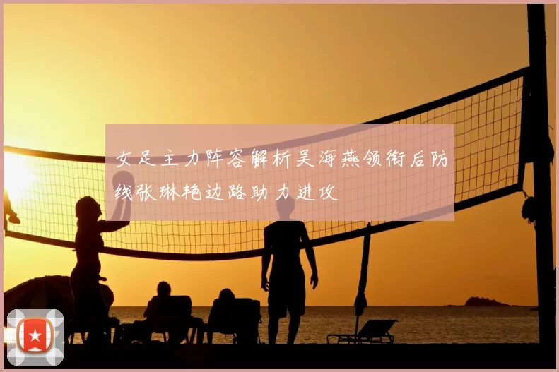 女足主力阵容解析吴海燕领衔后防线张琳艳边路助力进攻