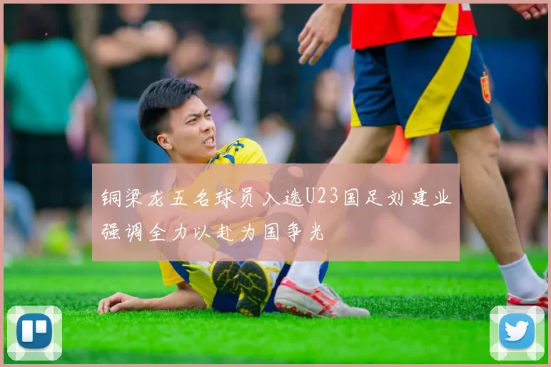 铜梁龙五名球员入选U23国足刘建业强调全力以赴为国争光