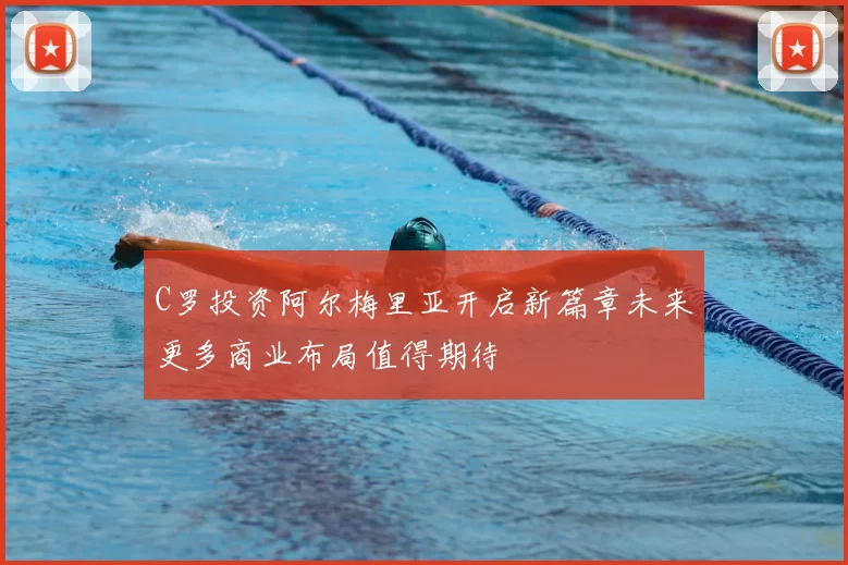 C罗投资阿尔梅里亚开启新篇章未来更多商业布局值得期待