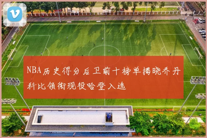 NBA历史得分后卫前十榜单揭晓乔丹科比领衔现役哈登入选