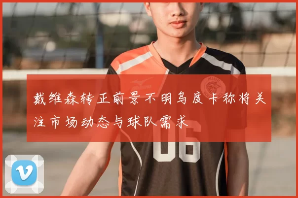 戴维森转正前景不明乌度卡称将关注市场动态与球队需求