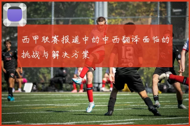 西甲联赛报道中的中西翻译面临的挑战与解决方案