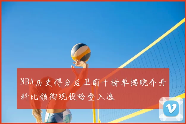 NBA历史得分后卫前十榜单揭晓乔丹科比领衔现役哈登入选