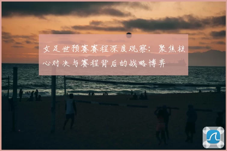 女足世预赛赛程深度观察：聚焦核心对决与赛程背后的战略博弈