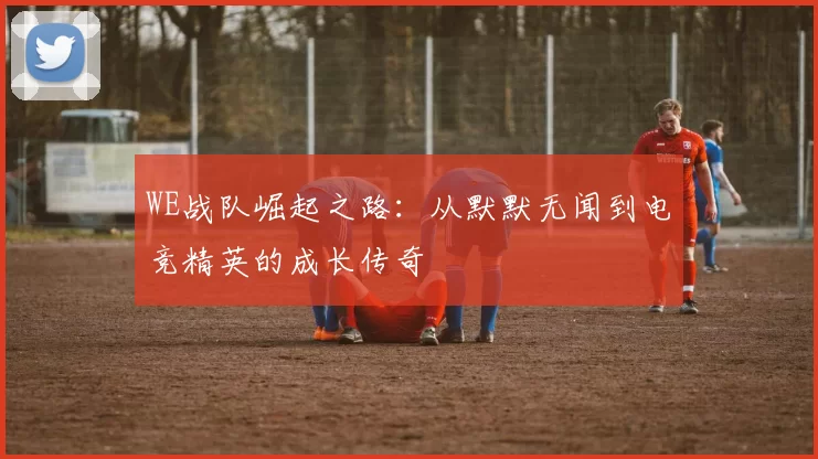 WE战队崛起之路:从默默无闻到电竞精英的成长传奇