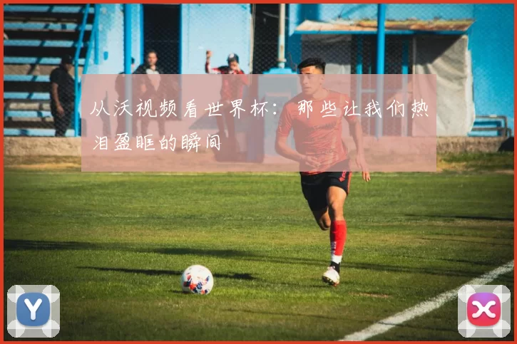 从沃视频看世界杯：那些让我们热泪盈眶的瞬间