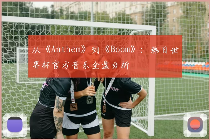 从《Anthem》到《Boom》:韩日世界杯官方音乐全盘分析